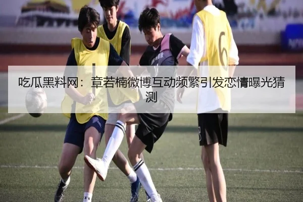 吃瓜黑料网：章若楠微博互动频繁引发恋情曝光猜测